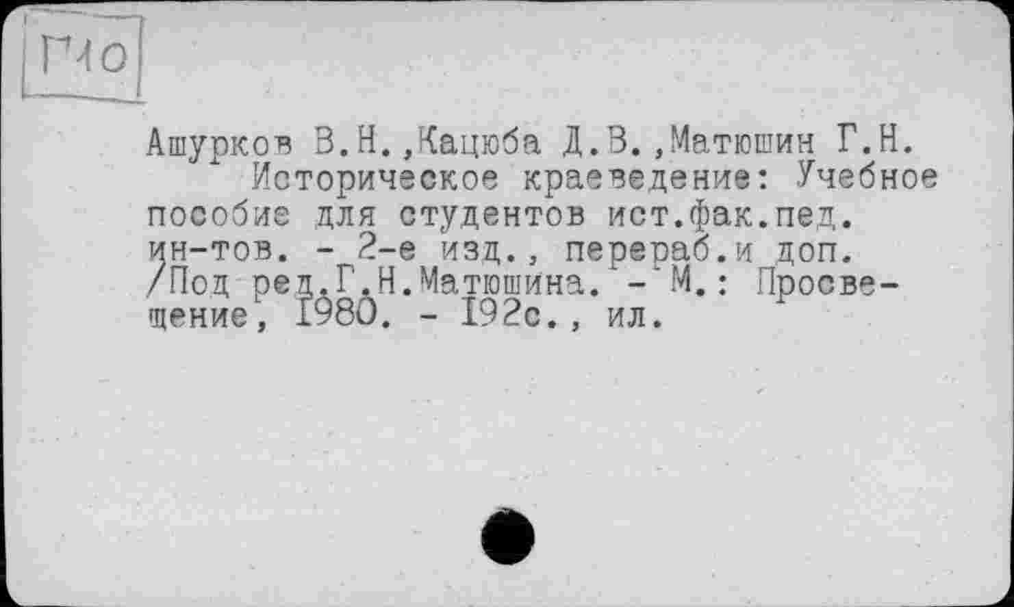 ﻿Ашурков В.Н.,Кацюба Д.В.,Матюшин Г.Н.
Историческое краеведение: Учебное пособие для студентов ист.фак.пед. ин-тов. - 2-е изд., перераб.и доп. /Под реп.Г.Н.Матюшина. -'M.: Просвещение, 1980. - 192с., ил.